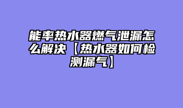 能率热水器燃气泄漏怎么解决【热水器如何检测漏气】