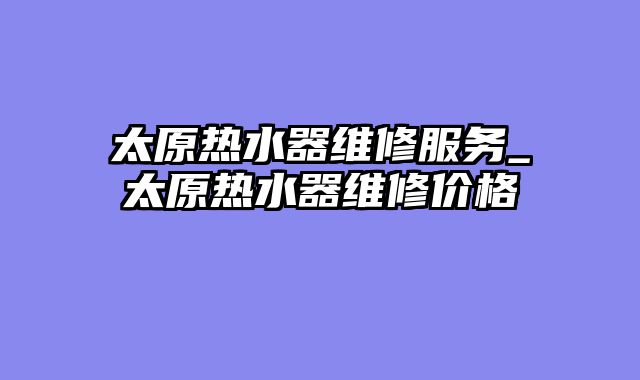 太原热水器维修服务_太原热水器维修价格