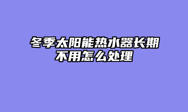 冬季太阳能热水器长期不用怎么处理