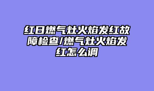 红日燃气灶火焰发红故障检查/燃气灶火焰发红怎么调