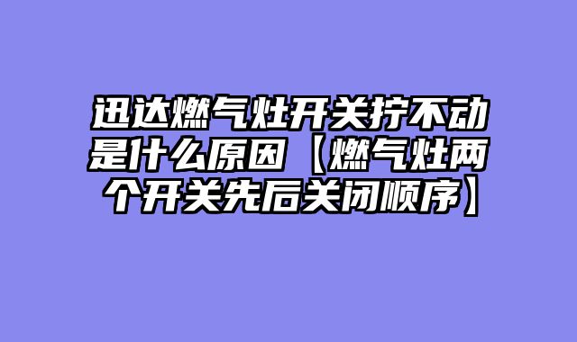 迅达燃气灶开关拧不动是什么原因【燃气灶两个开关先后关闭顺序】