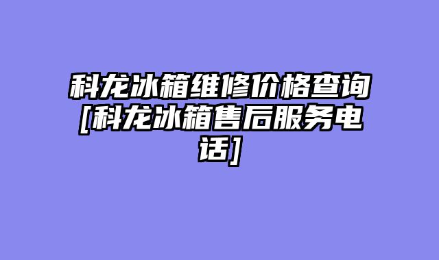 科龙冰箱维修价格查询[科龙冰箱售后服务电话]