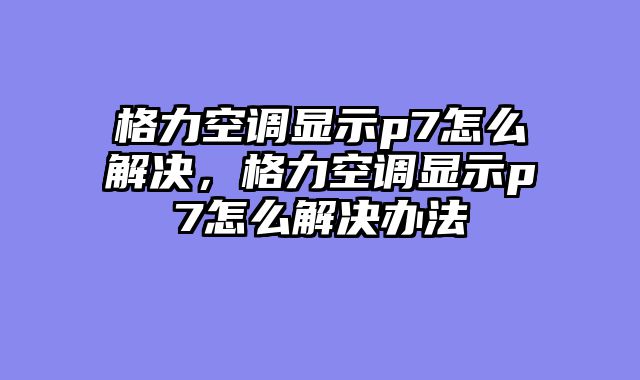 格力空调显示p7怎么解决，格力空调显示p7怎么解决办法