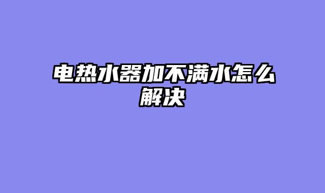 电热水器加不满水怎么解决