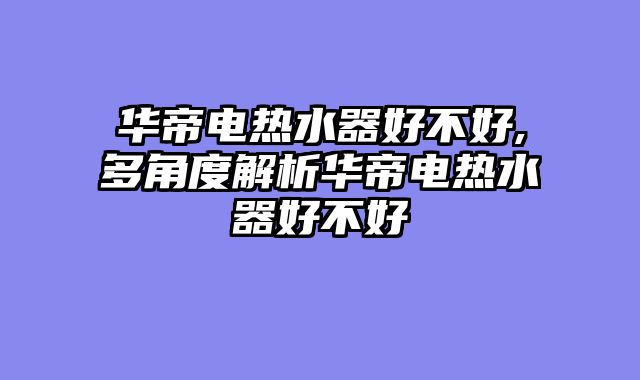 华帝电热水器好不好,多角度解析华帝电热水器好不好