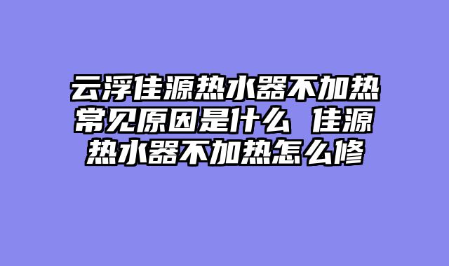 云浮佳源热水器不加热常见原因是什么 佳源热水器不加热怎么修