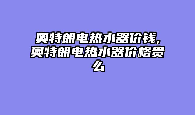 奥特朗电热水器价钱,奥特朗电热水器价格贵么