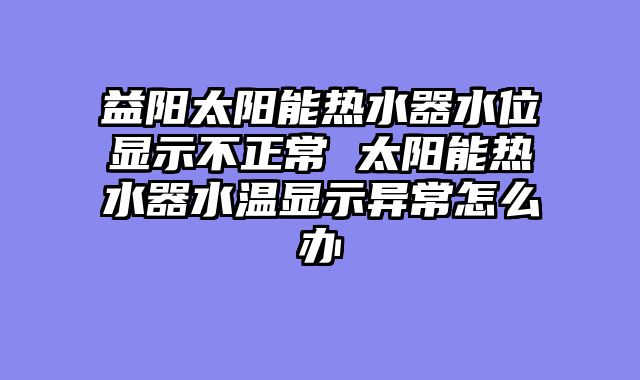 益阳太阳能热水器水位显示不正常 太阳能热水器水温显示异常怎么办