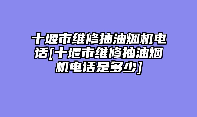 十堰市维修抽油烟机电话[十堰市维修抽油烟机电话是多少]