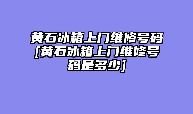 黄石冰箱上门维修号码[黄石冰箱上门维修号码是多少]