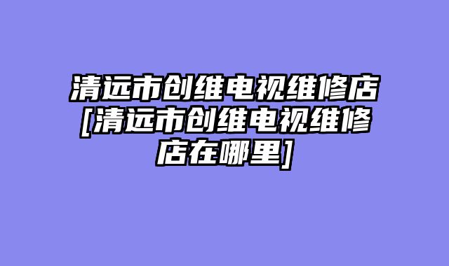 清远市创维电视维修店[清远市创维电视维修店在哪里]