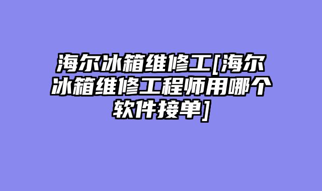 海尔冰箱维修工[海尔冰箱维修工程师用哪个软件接单]
