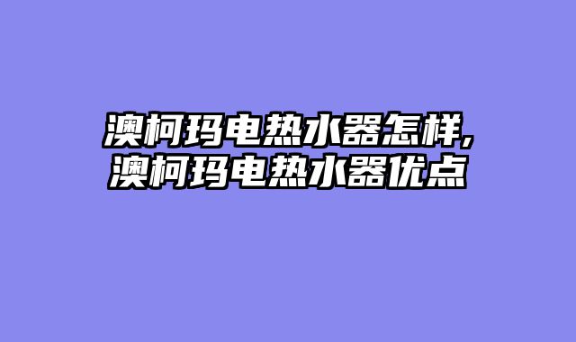 澳柯玛电热水器怎样,澳柯玛电热水器优点