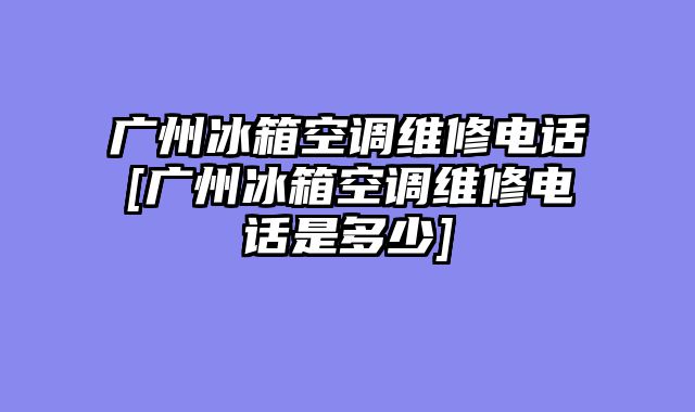 广州冰箱空调维修电话[广州冰箱空调维修电话是多少]