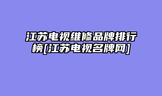 江苏电视维修品牌排行榜[江苏电视名牌网]