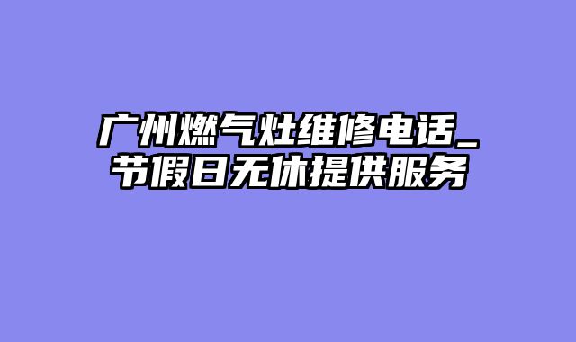 广州燃气灶维修电话_节假日无休提供服务