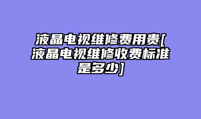 液晶电视维修费用贵[液晶电视维修收费标准是多少]