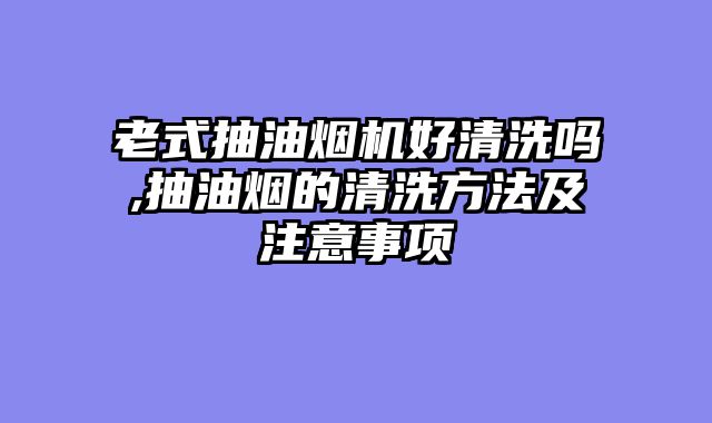 老式抽油烟机好清洗吗,抽油烟的清洗方法及注意事项