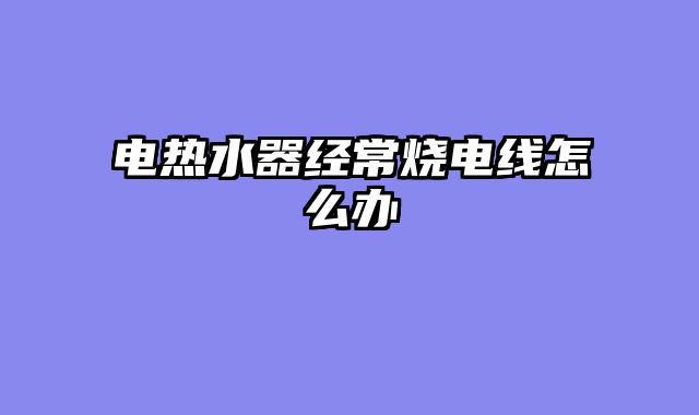 电热水器经常烧电线怎么办