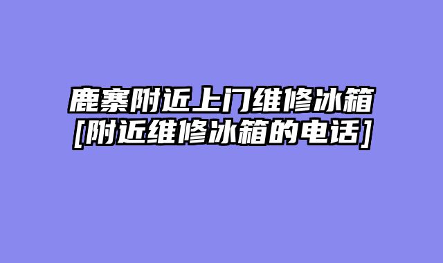 鹿寨附近上门维修冰箱[附近维修冰箱的电话]
