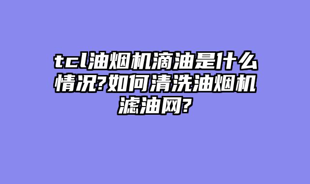 tcl油烟机滴油是什么情况?如何清洗油烟机滤油网?