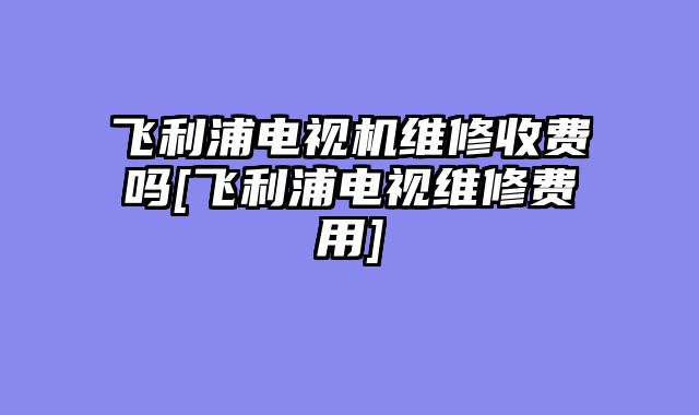 飞利浦电视机维修收费吗[飞利浦电视维修费用]