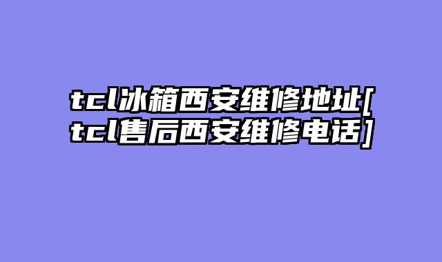 tcl冰箱西安维修地址[tcl售后西安维修电话]