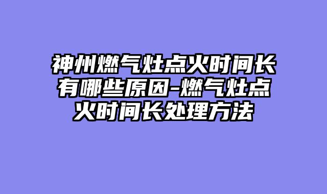神州燃气灶点火时间长有哪些原因-燃气灶点火时间长处理方法
