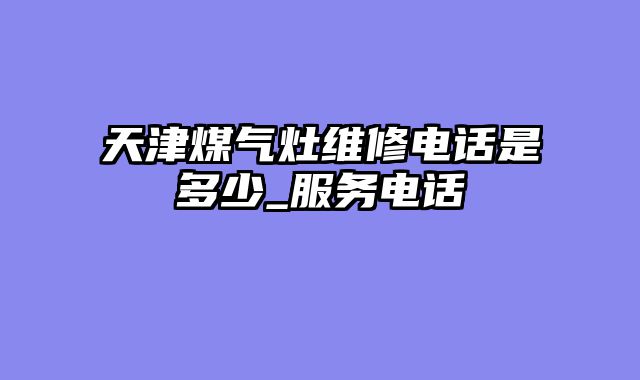 天津煤气灶维修电话是多少_服务电话