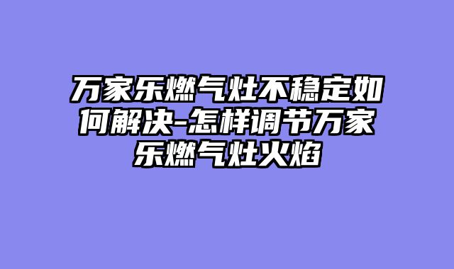 万家乐燃气灶不稳定如何解决-怎样调节万家乐燃气灶火焰