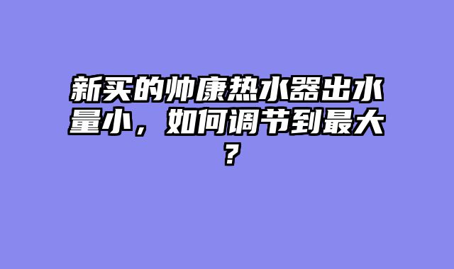新买的帅康热水器出水量小，如何调节到最大？