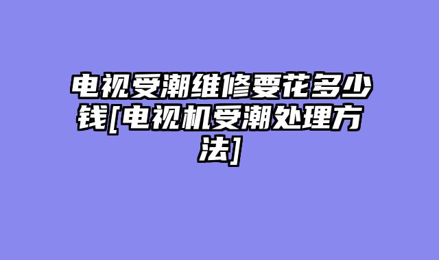 电视受潮维修要花多少钱[电视机受潮处理方法]