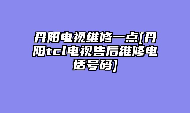 丹阳电视维修一点[丹阳tcl电视售后维修电话号码]