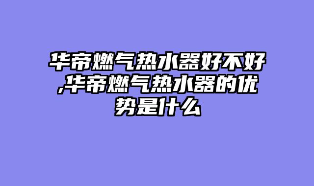华帝燃气热水器好不好,华帝燃气热水器的优势是什么