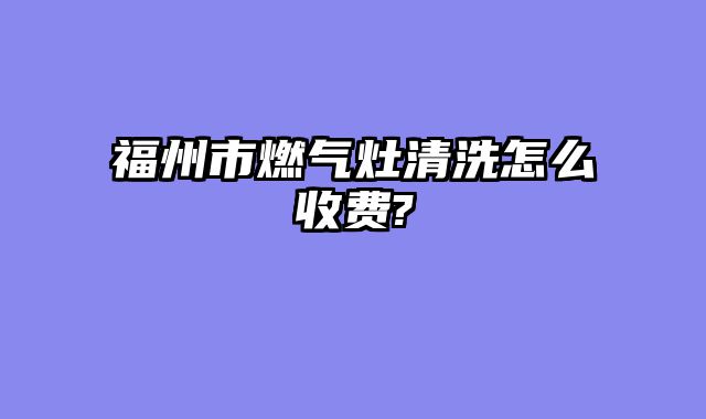 福州市燃气灶清洗怎么收费?