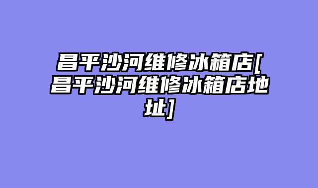 昌平沙河维修冰箱店[昌平沙河维修冰箱店地址]