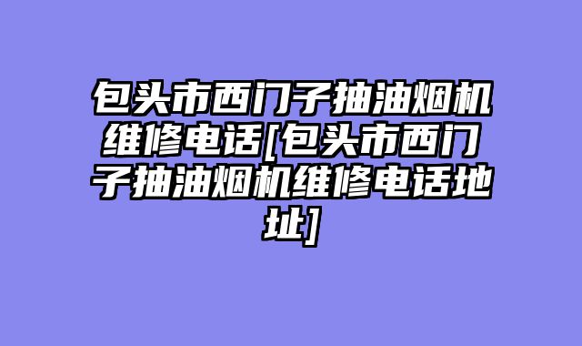 包头市西门子抽油烟机维修电话[包头市西门子抽油烟机维修电话地址]