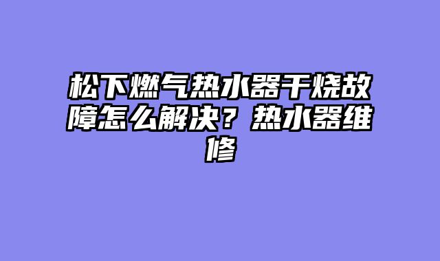 松下燃气热水器干烧故障怎么解决？热水器维修