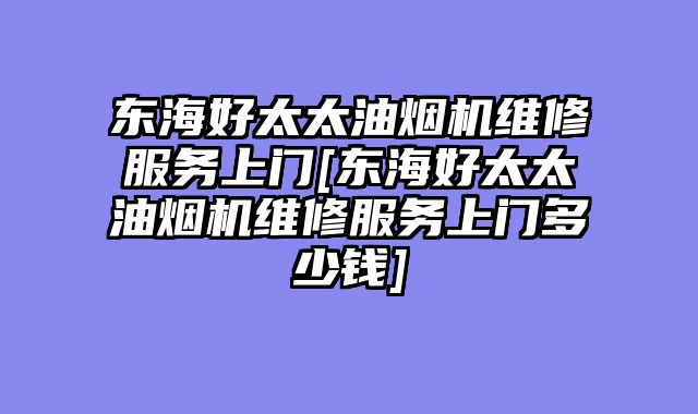 东海好太太油烟机维修服务上门[东海好太太油烟机维修服务上门多少钱]