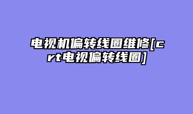 电视机偏转线圈维修[crt电视偏转线圈]