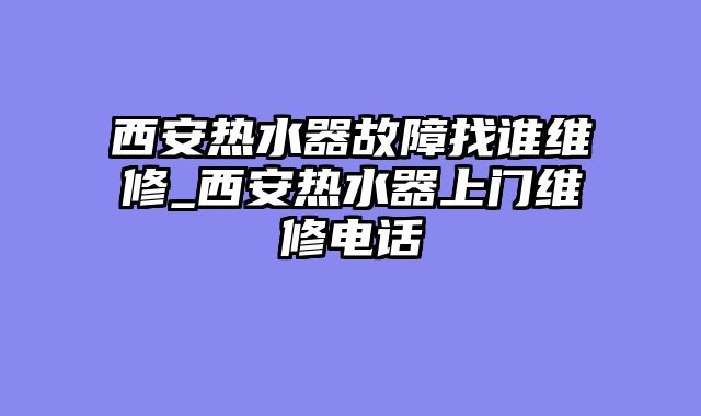 西安热水器故障找谁维修_西安热水器上门维修电话