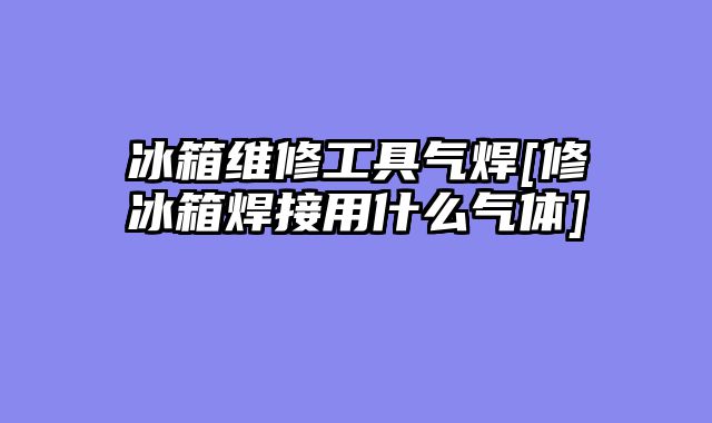 冰箱维修工具气焊[修冰箱焊接用什么气体]