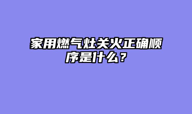 家用燃气灶关火正确顺序是什么？