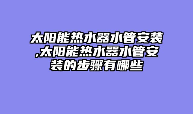 太阳能热水器水管安装,太阳能热水器水管安装的步骤有哪些