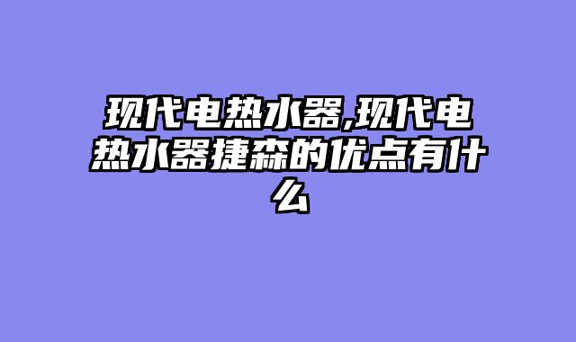 现代电热水器,现代电热水器捷森的优点有什么