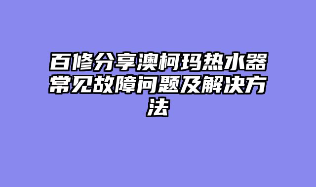 百修分享澳柯玛热水器常见故障问题及解决方法