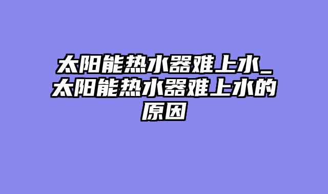 太阳能热水器难上水_太阳能热水器难上水的原因