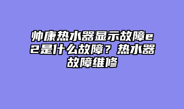 帅康热水器显示故障e2是什么故障？热水器故障维修