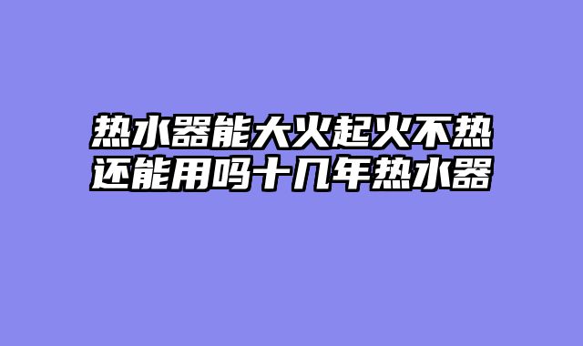 热水器能大火起火不热还能用吗十几年热水器