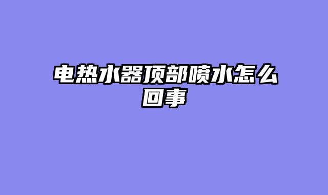 电热水器顶部喷水怎么回事